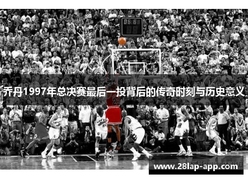 乔丹1997年总决赛最后一投背后的传奇时刻与历史意义