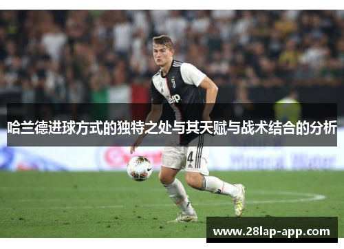 哈兰德进球方式的独特之处与其天赋与战术结合的分析