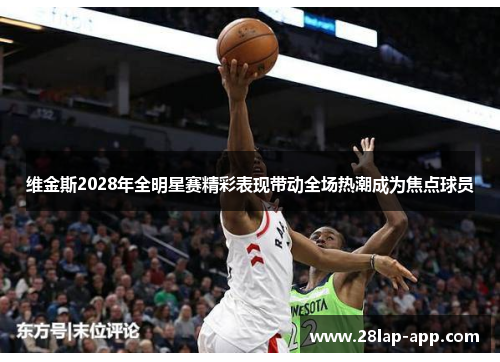 维金斯2028年全明星赛精彩表现带动全场热潮成为焦点球员